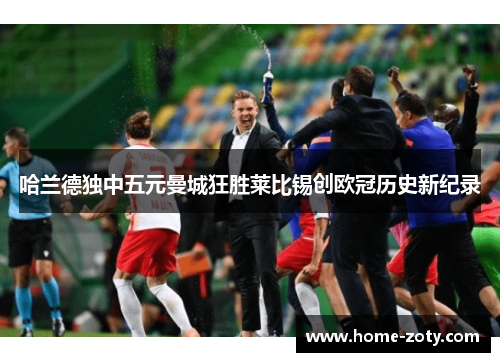哈兰德独中五元曼城狂胜莱比锡创欧冠历史新纪录